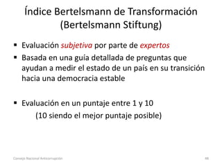Índice Bertelsmann de Transformación
(Bertelsmann Stiftung)
 Evaluación subjetiva por parte de expertos
 Basada en una guía detallada de preguntas que
ayudan a medir el estado de un país en su transición
hacia una democracia estable
 Evaluación en un puntaje entre 1 y 10
(10 siendo el mejor puntaje posible)
Consejo Nacional Anticorrupción 48
 