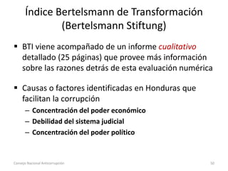 Índice Bertelsmann de Transformación
(Bertelsmann Stiftung)
 BTI viene acompañado de un informe cualitativo
detallado (25 páginas) que provee más información
sobre las razones detrás de esta evaluación numérica
 Causas o factores identificadas en Honduras que
facilitan la corrupción
– Concentración del poder económico
– Debilidad del sistema judicial
– Concentración del poder político
Consejo Nacional Anticorrupción 50
 