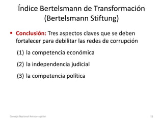 Índice Bertelsmann de Transformación
(Bertelsmann Stiftung)
 Conclusión: Tres aspectos claves que se deben
fortalecer para debilitar las redes de corrupción
(1) la competencia económica
(2) la independencia judicial
(3) la competencia política
Consejo Nacional Anticorrupción 51
 