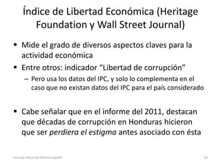 Índice de Libertad Económica (Heritage
Foundation y Wall Street Journal)
 Mide el grado de diversos aspectos claves para la
actividad económica
 Entre otros: indicador “Libertad de corrupción”
– Pero usa los datos del IPC, y solo lo complementa en el
caso que no existan datos del IPC para el país considerado
 Cabe señalar que en el informe del 2011, destacan
que décadas de corrupción en Honduras hicieron
que ser perdiera el estigma antes asociado con ésta
Consejo Nacional Anticorrupción 52
 