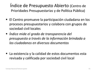Índice de Presupuesto Abierto (Centro de
Prioridades Presupuestarias y de Política Pública)
 El Centro promueve la participación ciudadana en los
procesos presupuestarios y colabora con grupos de
sociedad civil locales
 Índice mide el grado de transparencia del
presupuesto a través de la información brindada a
los ciudadanos en diversos documentos
 La existencia y la calidad de estos documentos esta
revisada y calificada por sociedad civil local
Consejo Nacional Anticorrupción 55
 