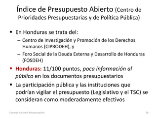 Índice de Presupuesto Abierto (Centro de
Prioridades Presupuestarias y de Política Pública)
 En Honduras se trata del:
– Centro de Investigación y Promoción de los Derechos
Humanos (CIPRODEH), y
– Foro Social de la Deuda Externa y Desarrollo de Honduras
(FOSDEH)
 Honduras: 11/100 puntos, poca información al
público en los documentos presupuestarios
 La participación pública y las instituciones que
podrían vigilar el presupuesto (Legislativo y el TSC) se
consideran como moderadamente efectivos
Consejo Nacional Anticorrupción 56
 