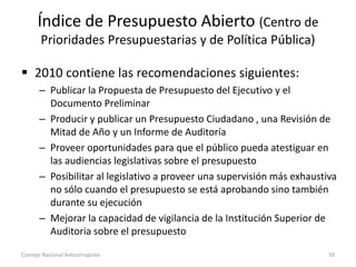 Índice de Presupuesto Abierto (Centro de
Prioridades Presupuestarias y de Política Pública)
 2010 contiene las recomendaciones siguientes:
– Publicar la Propuesta de Presupuesto del Ejecutivo y el
Documento Preliminar
– Producir y publicar un Presupuesto Ciudadano , una Revisión de
Mitad de Año y un Informe de Auditoría
– Proveer oportunidades para que el público pueda atestiguar en
las audiencias legislativas sobre el presupuesto
– Posibilitar al legislativo a proveer una supervisión más exhaustiva
no sólo cuando el presupuesto se está aprobando sino también
durante su ejecución
– Mejorar la capacidad de vigilancia de la Institución Superior de
Auditoria sobre el presupuesto
Consejo Nacional Anticorrupción 59
 