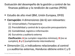 Evaluación del desempeño de la gestión y control de las
finanzas públicas y la rendición de cuentas (PEFA)
 Estudio de alto nivel (BM, Unión Europea, DFID)
 Corrupción: 4 dimensiones (de 6) son relevantes:
(1) Universalidad y Transparencia
(2) Previsibilidad y control de la ejecución presupuestaria
(3) Contabilidad, registro e información
(4) Escrutinio y auditoría externa
Clasificación: A (se cumplen requisitos mínimos), D (no se
cumplen), B y C (cumplimiento intermediario)
 Dimensión (1), e indicadores relacionados al control
y a auditorías externas, Honduras obtiene entre C y D
Consejo Nacional Anticorrupción 60
 