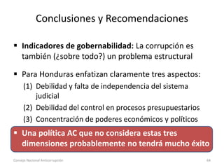 Conclusiones y Recomendaciones
 Indicadores de gobernabilidad: La corrupción es
también (¿sobre todo?) un problema estructural
 Para Honduras enfatizan claramente tres aspectos:
(1) Debilidad y falta de independencia del sistema
judicial
(2) Debilidad del control en procesos presupuestarios
(3) Concentración de poderes económicos y políticos
 Una política AC que no considera estas tres
dimensiones probablemente no tendrá mucho éxito
Consejo Nacional Anticorrupción 64
 