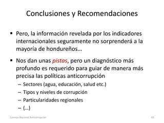 Conclusiones y Recomendaciones
 Pero, la información revelada por los indicadores
internacionales seguramente no sorprenderá a la
mayoría de hondureños…
 Nos dan unas pistas, pero un diagnóstico más
profundo es requerido para guiar de manera más
precisa las políticas anticorrupción
– Sectores (agua, educación, salud etc.)
– Tipos y niveles de corrupción
– Particularidades regionales
– (…)
Consejo Nacional Anticorrupción 65
 