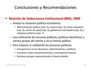Conclusiones y Recomendaciones
 Revisión de Gobernanza Institucional (BM), 2009
– Analiza la situación político-económica
• Administración pública (cap. 2), Justicia (cap. 3), sector educativo
(cap. 4), sector de salud (cap. 5), gobiernos municipales (cap. 6), y
empresas públicas (cap. 7)
– Uso ineficiente de recursos públicos, políticas benefician a
ciertos grupos de interés y no al interés público
– Para mejorar la calidad de los procesos políticos
• transparencia en las decisiones administrativas y políticas
• sancionar malos comportamientos y recompensar buenos
• fortalecer grupos representando al interés público
Consejo Nacional Anticorrupción 66
 