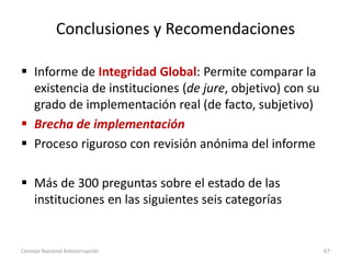 Conclusiones y Recomendaciones
 Informe de Integridad Global: Permite comparar la
existencia de instituciones (de jure, objetivo) con su
grado de implementación real (de facto, subjetivo)
 Brecha de implementación
 Proceso riguroso con revisión anónima del informe
 Más de 300 preguntas sobre el estado de las
instituciones en las siguientes seis categorías
Consejo Nacional Anticorrupción 67
 