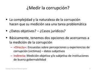 ¿Medir la corrupción?
 La complejidad y la naturaleza de la corrupción
hacen que su medición sea una tarea problemática
 ¿Datos objetivos? – ¿Casos jurídicos?
 Básicamente, tenemos dos opciones de acercarnos a
la medición de la corrupción
– «Directa»: Encuestas sobre percepciones y experiencias de
corrupción (victimas) – datos subjetivos
– Indirecta: Medición objetiva y/o subjetiva de instituciones
de buena gobernabilidad
Consejo Nacional Anticorrupción 7
 