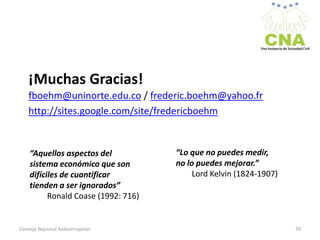¡Muchas Gracias!
fboehm@uninorte.edu.co / frederic.boehm@yahoo.fr
http://sites.google.com/site/fredericboehm
Consejo Nacional Anticorrupción 70
“Aquellos aspectos del
sistema económico que son
difíciles de cuantificar
tienden a ser ignorados”
Ronald Coase (1992: 716)
“Lo que no puedes medir,
no lo puedes mejorar.”
Lord Kelvin (1824-1907)
 