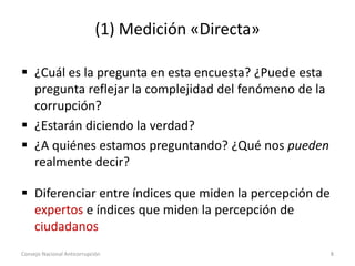 (1) Medición «Directa»
 ¿Cuál es la pregunta en esta encuesta? ¿Puede esta
pregunta reflejar la complejidad del fenómeno de la
corrupción?
 ¿Estarán diciendo la verdad?
 ¿A quiénes estamos preguntando? ¿Qué nos pueden
realmente decir?
 Diferenciar entre índices que miden la percepción de
expertos e índices que miden la percepción de
ciudadanos
Consejo Nacional Anticorrupción 8
 