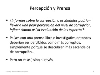 Percepción y Prensa
 ¿Informes sobre la corrupción o escándalos podrían
llevar a una peor percepción del nivel de corrupción,
influenciando así la evaluación de los expertos?
 Países con una prensa libre e investigativa entonces
deberían ser percibidos como más corruptos,
simplemente porque se descubren más escándalos
de corrupción…
 Pero no es así, sino al revés
Consejo Nacional Anticorrupción 9
 