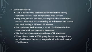  Load distribution:
 DNS is also used to perform load distribution among
replicate servers, such as replicated Web servers.
 Busy sites, such as cnn.com, are replicated over multiple
servers, with each server running on a different end system
and each having a different IP address.
 For replicated Web servers, a set of IP addresses is thus
associated with one canonical hostname.
 The DNS database contains this set of IP addresses.
 When clients make a DNS query for a name mapped to a
set of addresses, the server responds with the entire set of
IP addresses.
 