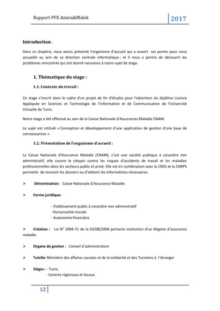 Rapport PFE Amira&Malek 2017
12
Introduction :
Dans ce chapitre, nous avons présenté l’organisme d’accueil qui a ouvert ses portes pour nous
accueillir au sein de sa direction centrale informatique ; et Il nous a permis de découvrir les
problèmes rencontrés qui ont donné naissance à notre sujet de stage.
1. Thématique du stage :
1.1. Contexte du travail :
Ce stage s'inscrit dans le cadre d'un projet de fin d'études pour l'obtention du diplôme Licence
Appliquée en Sciences et Technologie de l’Information et de Communication de l'Université
Virtuelle de Tunis.
Notre stage a été effectué au sein de la Caisse Nationale d'Assurances Maladie CNAM.
Le sujet est intitulé « Conception et développement d'une application de gestion d'une base de
connaissances ».
1.2. Présentation de l’organisme d’accueil :
La Caisse Nationale d’Assurance Maladie (CNAM), c’est une société publique à caractère non
administratif, elle couvre le citoyen contre les risques d’accidents de travail et les maladies
professionnelles dans les secteurs public et privé. Elle est en combinaison avec la CNSS et la CNRPS
permette de recevoir les dossiers ou d’obtenir les informations nécessaires.
➢ Dénomination: Caisse Nationale d’Assurance Maladie
➢ Forme juridique:
- Etablissement public à caractère non administratif
- Personnalité morale
- Autonomie financière
➢ Création : Loi N° 2004-71 de la 02/08/2004 portante institution d’un Régime d’assurance
maladie.
➢ Organe de gestion : Conseil d’administration
➢ Tutelle: Ministère des affaires sociales et de la solidarité et des Tunisiens à l’étranger
➢ Sièges : - Tunis.
- Centres régionaux et locaux.
 