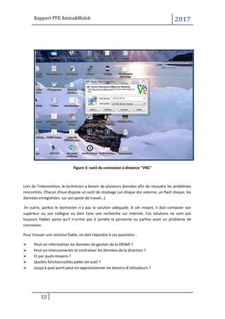 Rapport PFE Amira&Malek 2017
15
Figure 3: outil de connexion à distance "VNC"
Lors de l’intervention, le technicien a besoin de plusieurs données afin de résoudre les problèmes
rencontrés. Chacun d’eux dispose un outil de stockage (un disque dur externe, un flash disque, les
données enregistrées sur son poste de travail…).
En outre, parfois le technicien n’a pas la solution adéquate. A cet instant, il doit contacter son
supérieur ou son collègue ou bien faire une recherche sur internet. Ces solutions ne sont pas
toujours fiables parce qu’il n’arrive pas à joindre la personne ou parfois avoir un problème de
connexion.
Pour trouver une solution fiable, on doit répondre à ces questions :
➢ Peut-on informatiser les données de gestion de la DRSMI ?
➢ Peut-on interconnecter et centraliser les données de la direction ?
➢ Et par quels moyens ?
➢ Quelles fonctionnalités pallie cet outil ?
➢ Jusqu’à quel point peut-on approvisionner les besoins d’utilisateurs ?
 