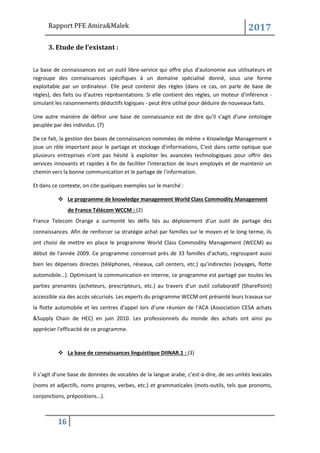 Rapport PFE Amira&Malek 2017
16
3. Etude de l’existant :
La base de connaissances est un outil libre-service qui offre plus d’autonomie aux utilisateurs et
regroupe des connaissances spécifiques à un domaine spécialisé donné, sous une forme
exploitable par un ordinateur. Elle peut contenir des règles (dans ce cas, on parle de base de
règles), des faits ou d'autres représentations. Si elle contient des règles, un moteur d'inférence -
simulant les raisonnements déductifs logiques - peut être utilisé pour déduire de nouveaux faits.
Une autre manière de définir une base de connaissance est de dire qu'il s'agit d'une ontologie
peuplée par des individus. (7)
De ce fait, la gestion des bases de connaissances nommées de même « Knowledge Management »
joue un rôle important pour le partage et stockage d'informations, C'est dans cette optique que
plusieurs entreprises n'ont pas hésité à exploiter les avancées technologiques pour offrir des
services innovants et rapides à fin de faciliter l'interaction de leurs employés et de maintenir un
chemin vers la bonne communication et le partage de l'information.
Et dans ce contexte, on cite quelques exemples sur le marché :
❖ Le programme de knowledge management World Class Commodity Management
de France Télécom WCCM : (2)
France Telecom Orange a surmonté les défis liés au déploiement d'un outil de partage des
connaissances. Afin de renforcer sa stratégie achat par familles sur le moyen et le long terme, ils
ont choisi de mettre en place le programme World Class Commodity Management (WCCM) au
début de l'année 2009. Ce programme concernait près de 33 familles d’achats, regroupant aussi
bien les dépenses directes (téléphones, réseaux, call centers, etc.) qu’indirectes (voyages, flotte
automobile…). Optimisant la communication en interne, ce programme est partagé par toutes les
parties prenantes (acheteurs, prescripteurs, etc.) au travers d'un outil collaboratif (SharePoint)
accessible via des accès sécurisés. Les experts du programme WCCM ont présenté leurs travaux sur
la flotte automobile et les centres d'appel lors d’une réunion de l’ACA (Association CESA achats
&Supply Chain de HEC) en juin 2010. Les professionnels du monde des achats ont ainsi pu
apprécier l'efficacité de ce programme.
❖ La base de connaissances linguistique DIINAR.1 : (3)
Il s’agit d’une base de données de vocables de la langue arabe, c’est-à-dire, de ses unités lexicales
(noms et adjectifs, noms propres, verbes, etc.) et grammaticales (mots-outils, tels que pronoms,
conjonctions, prépositions...).
 