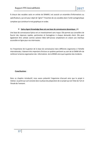 Rapport PFE Amira&Malek 2017
17
À chacun des vocables saisis en entrée de DIINAR.1 est associé un ensemble d’informations ou
spécificateurs, qui ont pour objet de “gérer” l’insertion de ces vocables dans l’unité syntagmatique
complexe que constitue le mot graphique en arabe.
❖ Eptica Agent Knowledge Base est une base de connaissance dynamique : (4)
Une base de connaissance Eptica est un investissement sans risque. Elle permet aux conseillers de
fournir des réponses rapides, pertinentes et homogènes à chaque demande client. Elle peut
également être utilisée comme solution Web Self-service simplement en créant une interface
accessible en ligne pour vos internautes.
Vu l'importance de la gestion de la base de connaissance dans différents organismes à l'échelle
internationale, il devient très important d'inclure ce système pertinent au sein de la CNAM afin de
renforcer la bonne organisation des informations de la DRSMI ainsi que la gestion des incidents.
Conclusion :
Dans ce chapitre introductif, nous avons présenté l'organisme d'accueil ainsi que le projet à
réaliser, la partie qui suit consiste dans la phase de préparation de ce projet qui est l’état de l’art et
l'étude de l’existant.
 