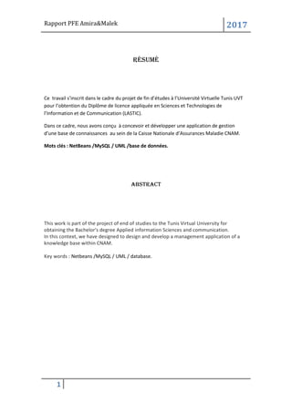 Rapport PFE Amira&Malek 2017
1
Résumé
Ce travail s’inscrit dans le cadre du projet de fin d’études à l’Université Virtuelle Tunis UVT
pour l’obtention du Diplôme de licence appliquée en Sciences et Technologies de
l’Information et de Communication (LASTIC).
Dans ce cadre, nous avons conçu à concevoir et développer une application de gestion
d’une base de connaissances au sein de la Caisse Nationale d’Assurances Maladie CNAM.
Mots clés : NetBeans /MySQL / UML /base de données.
Abstract
This work is part of the project of end of studies to the Tunis Virtual University for
obtaining the Bachelor's degree Applied information Sciences and communication.
In this context, we have designed to design and develop a management application of a
knowledge base within CNAM.
Key words : Netbeans /MySQL / UML / database.
 