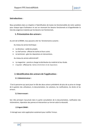 Rapport PFE Amira&Malek 2017
19
Introduction :
Nous procédons dans ce chapitre à l’identification de toutes les fonctionnalités de notre système
pour chaque type d’utilisateur et ceci en recensant les besoins fonctionnels et d’appréhender la
liste des exigences traduites par les besoins non fonctionnels.
1. Présentation des acteurs :
Au sein de la DRSMI, nous pouvons citer les fonctionnaires suivants :
Au niveau du service technique :
• Le directeur : valide les projets.
• Le chef service : affecte les taches et leurs suivis.
• Le technicien : gère les réparations et interventions.
Au niveau du service administratif :
• Le magasinier : prend en charge la distribution du matériel et leur étude.
• L’ouvrier : effectue les tâches d'entretien et de réparation.
2. Identification des acteurs de l’application :
2.1 Administrateur :
C'est la personne qui peut jouer le rôle des deux acteurs précédents de plus de sa prise en charge
de la gestion des utilisateurs, la documentation, les solutions, les notifications, les droits et les
erreurs.
2.2 Intervenant :
Son rôle principal s’accumule dans la partie consultation de la documentation, notification des
réclamations, réparation des pannes et intervention sur terrain selon la nécessité.
2.3 Agent CNAM :
Il interagit avec notre application seulement pour notifier l’erreur.
 