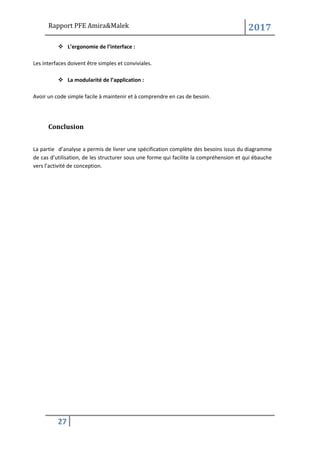 Rapport PFE Amira&Malek 2017
27
❖ L’ergonomie de l’interface :
Les interfaces doivent être simples et conviviales.
❖ La modularité de l’application :
Avoir un code simple facile à maintenir et à comprendre en cas de besoin.
Conclusion
La partie d’analyse a permis de livrer une spécification complète des besoins issus du diagramme
de cas d’utilisation, de les structurer sous une forme qui facilite la compréhension et qui ébauche
vers l’activité de conception.
 
