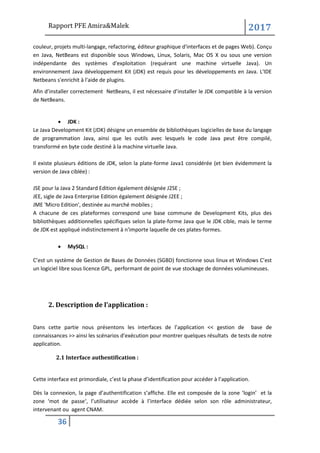 Rapport PFE Amira&Malek 2017
36
couleur, projets multi-langage, refactoring, éditeur graphique d'interfaces et de pages Web). Conçu
en Java, NetBeans est disponible sous Windows, Linux, Solaris, Mac OS X ou sous une version
indépendante des systèmes d'exploitation (requérant une machine virtuelle Java). Un
environnement Java développement Kit (JDK) est requis pour les développements en Java. L'IDE
Netbeans s'enrichit à l'aide de plugins.
Afin d’installer correctement NetBeans, il est nécessaire d’installer le JDK compatible à la version
de NetBeans.
• JDK :
Le Java Development Kit (JDK) désigne un ensemble de bibliothèques logicielles de base du langage
de programmation Java, ainsi que les outils avec lesquels le code Java peut être compilé,
transformé en byte code destiné à la machine virtuelle Java.
Il existe plusieurs éditions de JDK, selon la plate-forme Java1 considérée (et bien évidemment la
version de Java ciblée) :
JSE pour la Java 2 Standard Edition également désignée J2SE ;
JEE, sigle de Java Enterprise Edition également désignée J2EE ;
JME 'Micro Edition', destinée au marché mobiles ;
A chacune de ces plateformes correspond une base commune de Development Kits, plus des
bibliothèques additionnelles spécifiques selon la plate-forme Java que le JDK cible, mais le terme
de JDK est appliqué indistinctement à n'importe laquelle de ces plates-formes.
• MySQL :
C’est un système de Gestion de Bases de Données (SGBD) fonctionne sous linux et Windows C’est
un logiciel libre sous licence GPL, performant de point de vue stockage de données volumineuses.
2. Description de l’application :
Dans cette partie nous présentons les interfaces de l’application << gestion de base de
connaissances >> ainsi les scénarios d’exécution pour montrer quelques résultats de tests de notre
application.
2.1 Interface authentification :
Cette interface est primordiale, c’est la phase d’identification pour accéder à l’application.
Dès la connexion, la page d’authentification s’affiche. Elle est composée de la zone ‘login’ et la
zone ‘mot de passe‘, l’utilisateur accède à l’interface dédiée selon son rôle administrateur,
intervenant ou agent CNAM.
 