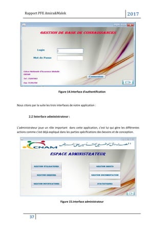 Rapport PFE Amira&Malek 2017
37
Figure 14.Interface d'authentification
Nous citons par la suite les trois interfaces de notre application :
2.2 Interface administrateur :
L’administrateur joue un rôle important dans cette application, c’est lui qui gère les différentes
actions comme c’est déjà expliqué dans les parties spécifications des besoins et de conception.
Figure 15.interface administrateur
 