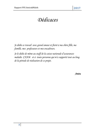 Rapport PFE Amira&Malek 2017
3
Dédicaces
Je dédie ce travail avec grand amour et fierté à ma chère fille, ma
famille, mes professeurs et mes encadreurs.
Je le dédie de même au staff de la caisse nationale d’assurances
maladie CNAM et à toute personne qui m’a supporté tout au long
de la période de réalisation de ce projet.
Amira
 