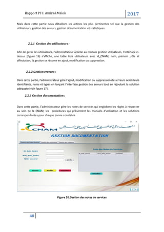 Rapport PFE Amira&Malek 2017
40
Mais dans cette partie nous détaillons les actions les plus pertinentes tel que la gestion des
utilisateurs, gestion des erreurs, gestion documentation et statistiques.
2.2.1 Gestion des utilisateurs :
Afin de gérer les utilisateurs, l’administrateur accède au module gestion utilisateurs, l’interface ci-
dessus (figure 16) s’affiche, une table liste utilisateurs avec id_CNAM, nom, prénom ,rôle et
affectation, la gestion se résume en ajout, modification ou suppression.
2.2.2 Gestion erreurs :
Dans cette partie, l’administrateur gère l’ajout, modification ou suppression des erreurs selon leurs
identifiants, noms et types en lançant l’interface gestion des erreurs tout en rajoutant la solution
adéquate (voir figure 17).
2.2.3 Gestion documentation :
Dans cette partie, l’administrateur gère les notes de services qui englobent les règles à respecter
au sein de la CNAM, les procédures qui présentent les manuels d’utilisation et les solutions
correspondantes pour chaque panne constatée.
Figure 20.Gestion des notes de services
 