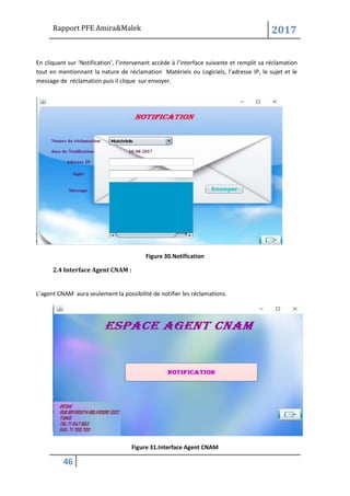 Rapport PFE Amira&Malek 2017
46
En cliquant sur ‘Notification’, l’intervenant accède à l’interface suivante et remplit sa réclamation
tout en mentionnant la nature de réclamation Matériels ou Logiciels, l’adresse IP, le sujet et le
message de réclamation puis il clique sur envoyer.
Figure 30.Notification
2.4 Interface Agent CNAM :
L’agent CNAM aura seulement la possibilité de notifier les réclamations.
Figure 31.Interface Agent CNAM
 