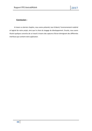 Rapport PFE Amira&Malek 2017
48
Conclusion :
A travers ce dernier chapitre, nous avons présenté, tout d’abord, l’environnement matériel
et logiciel de notre projet, ainsi que le choix du langage de développement. Ensuite, nous avons
illustré quelques scenarios de ce travail à travers des captures d’écran témoignant des différentes
interfaces que contient notre application.
 