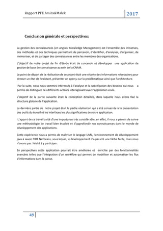 Rapport PFE Amira&Malek 2017
49
Conclusion générale et perspectives:
La gestion des connaissances (en anglais Knowledge Management) est l'ensemble des initiatives,
des méthodes et des techniques permettant de percevoir, d'identifier, d'analyser, d'organiser, de
mémoriser, et de partager des connaissances entre les membres des organisations.
L’objectif de notre projet de fin d’étude était de concevoir et développer une application de
gestion de base de connaissance au sein de la CNAM.
Le point de départ de la réalisation de ce projet était une récolte des informations nécessaires pour
dresser un état de l’existant, présenter un aperçu sur la problématique ainsi que l’architecture.
Par la suite, nous nous sommes intéressés à l’analyse et la spécification des besoins qui nous a
permis de distinguer les différents acteurs interagissant avec l’application visée.
L’objectif de la partie suivante était la conception détaillée, dans laquelle nous avons fixé la
structure globale de l’application.
La dernière partie de notre projet était la partie réalisation qui a été consacrée à la présentation
des outils du travail et les interfaces les plus significatives de notre application.
L’apport de ce travail a été d’une importance très considérable, en effet, il nous a permis de suivre
une méthodologie de travail bien étudiée et d’approfondir nos connaissances dans le monde de
développement des applications.
Cette expérience nous a permis de maîtriser le langage UML, l‘environnement de développement
java à savoir l’IDE Netbeans, sous lequel, le développement n’a pas été une tâche facile, mais nous
n’avons pas hésité à y participer.
En perspectives cette application pourrait être améliorée et enrichie par des fonctionnalités
avancées telles que l’intégration d’un workflow qui permet de modéliser et automatiser les flux
d’informations dans la caisse.
 