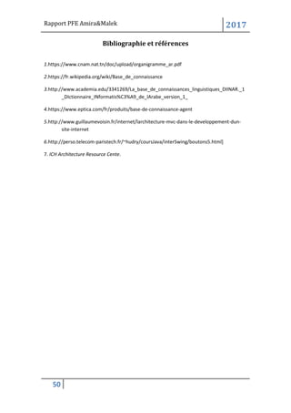 Rapport PFE Amira&Malek 2017
50
Bibliographie et références
1.https://www.cnam.nat.tn/doc/upload/organigramme_ar.pdf
2.https://fr.wikipedia.org/wiki/Base_de_connaissance
3.http://www.academia.edu/3341269/La_base_de_connaissances_linguistiques_DIINAR._1
_DIctionnaire_INformatis%C3%A9_de_lArabe_version_1_
4.https://www.eptica.com/fr/produits/base-de-connaissance-agent
5.http://www.guillaumevoisin.fr/internet/larchitecture-mvc-dans-le-developpement-dun-
site-internet
6.http://perso.telecom-paristech.fr/~hudry/coursJava/interSwing/boutons5.html]
7. ICH Architecture Resource Cente.
 