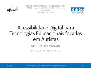 Acessibilidade Digital para
Tecnologias Educacionais focadas
em Autistas
MSc. TALITA PAGANI
CONTATO@TALITAPAGANI.COM
CENTRO DE CIÊNCIAS EXATAS E TECNOLÓGICAS - CCET
PPGCC – Programa de Pós-Graduação em Ciência da
Computação
São Carlos – SP – Brasil
29/06/2016 ACESSIBILIDADE DIGITAL PARA TECNOLOGIAS EDUCACIONAIS FOCADAS EM AUTISTAS 1
 