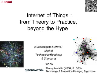 Internet of Things :
from Theory to Practice,
beyond the Hype
Introduction to M2M/IoT
Market
Technology Roadmap
& Standards
Thierry Lestable (MS’97, Ph.D’03)
Technology & Innovation Manager, Sagemcom
Part 1/3
 