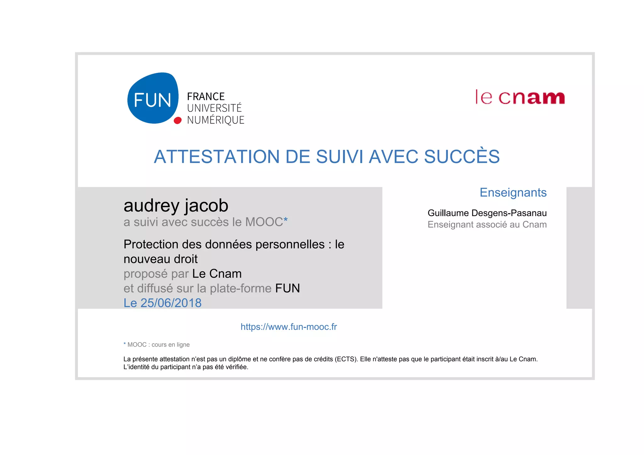 ATTESTATION DE SUIVI AVEC SUCCÈS
audrey jacob
a suivi avec succès le MOOC*
Protection des données personnelles : le
nouveau droit
proposé par Le Cnam
et diffusé sur la plate-forme FUN
Le 25/06/2018
La présente attestation n’est pas un diplôme et ne confère pas de crédits (ECTS). Elle n'atteste pas que le participant était inscrit à/au Le Cnam.
L’identité du participant n’a pas été vérifiée.
Enseignants
Guillaume Desgens-Pasanau
Enseignant associé au Cnam
https://www.fun-mooc.fr
* MOOC : cours en ligne