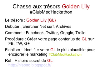 Chasse aux trésors Golden Lily
#ClubMedHackathon
Le trésors : Golden Lily (GL)
Débuter : chercher Net surf, Archives
Comment : Facebook, Twitter, Google, Trello
Procédure : Créer votre page contenus de GL sur
FB, TW, G+
Finaliser : Identifier votre GL le plus plausible pour
encadrer le marketing #ClubMedHackathon
Réf : Histoire secret de GL
http://hisono.blogspot.fr/
 