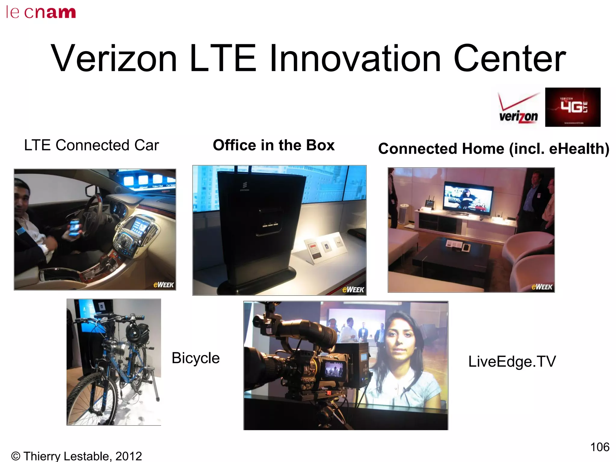© Thierry Lestable, 2012
106
Verizon LTE Innovation Center
Office in the Box Connected Home (incl. eHealth)
Bicycle LiveEdge.TV
LTE Connected Car
 