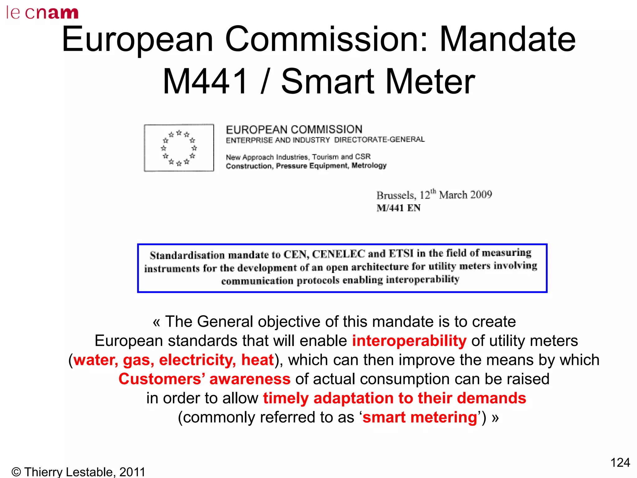 © Thierry Lestable, 2011
124
European Commission: Mandate
M441 / Smart Meter
« The General objective of this mandate is to create
European standards that will enable interoperability of utility meters
(water, gas, electricity, heat), which can then improve the means by which
Customers’ awareness of actual consumption can be raised
in order to allow timely adaptation to their demands
(commonly referred to as ‘smart metering’) »
 