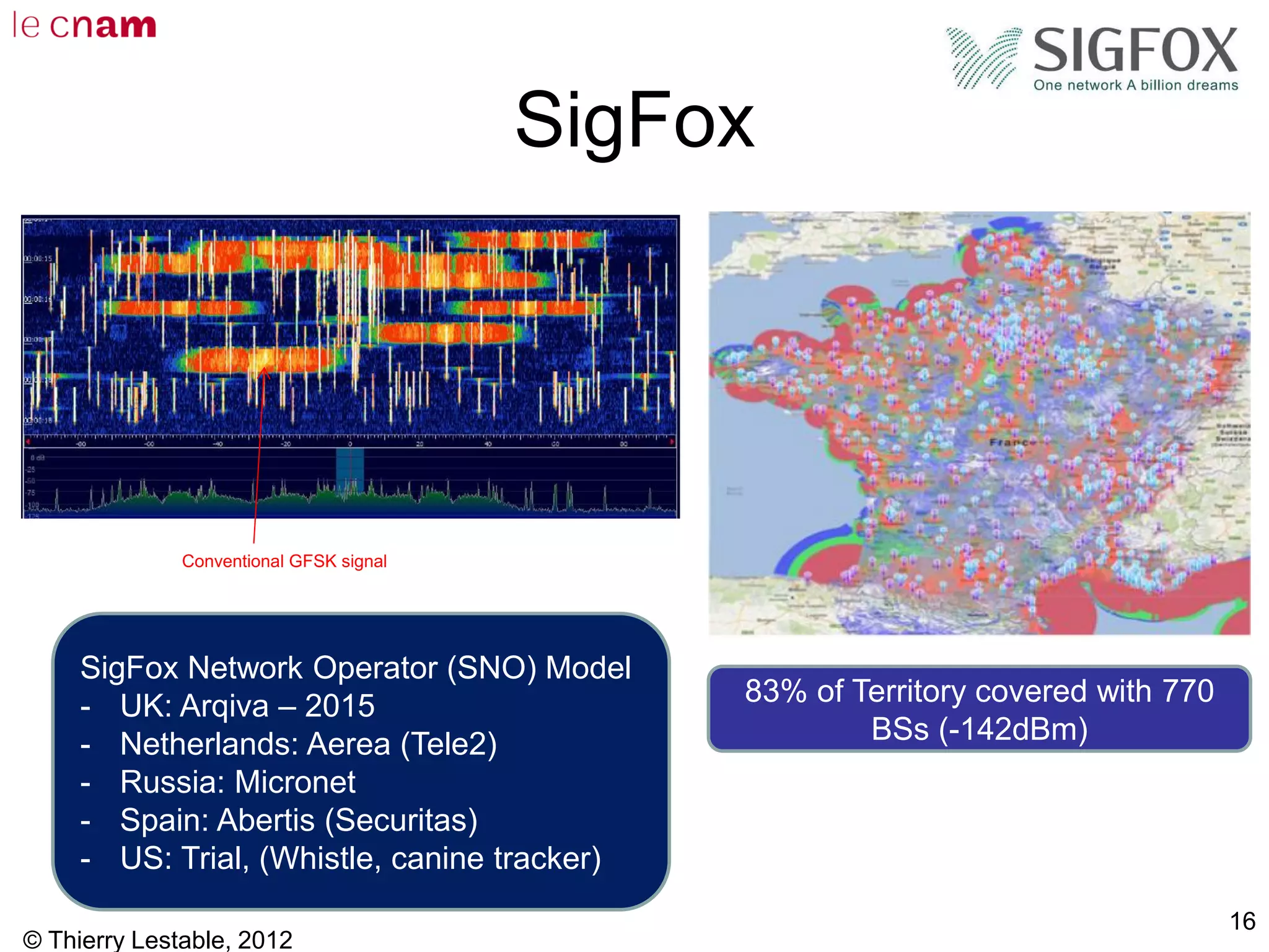 SigFox
© Thierry Lestable, 2012
16
83% of Territory covered with 770
BSs (-142dBm)
Conventional GFSK signal
SigFox Network Operator (SNO) Model
- UK: Arqiva – 2015
- Netherlands: Aerea (Tele2)
- Russia: Micronet
- Spain: Abertis (Securitas)
- US: Trial, (Whistle, canine tracker)
 