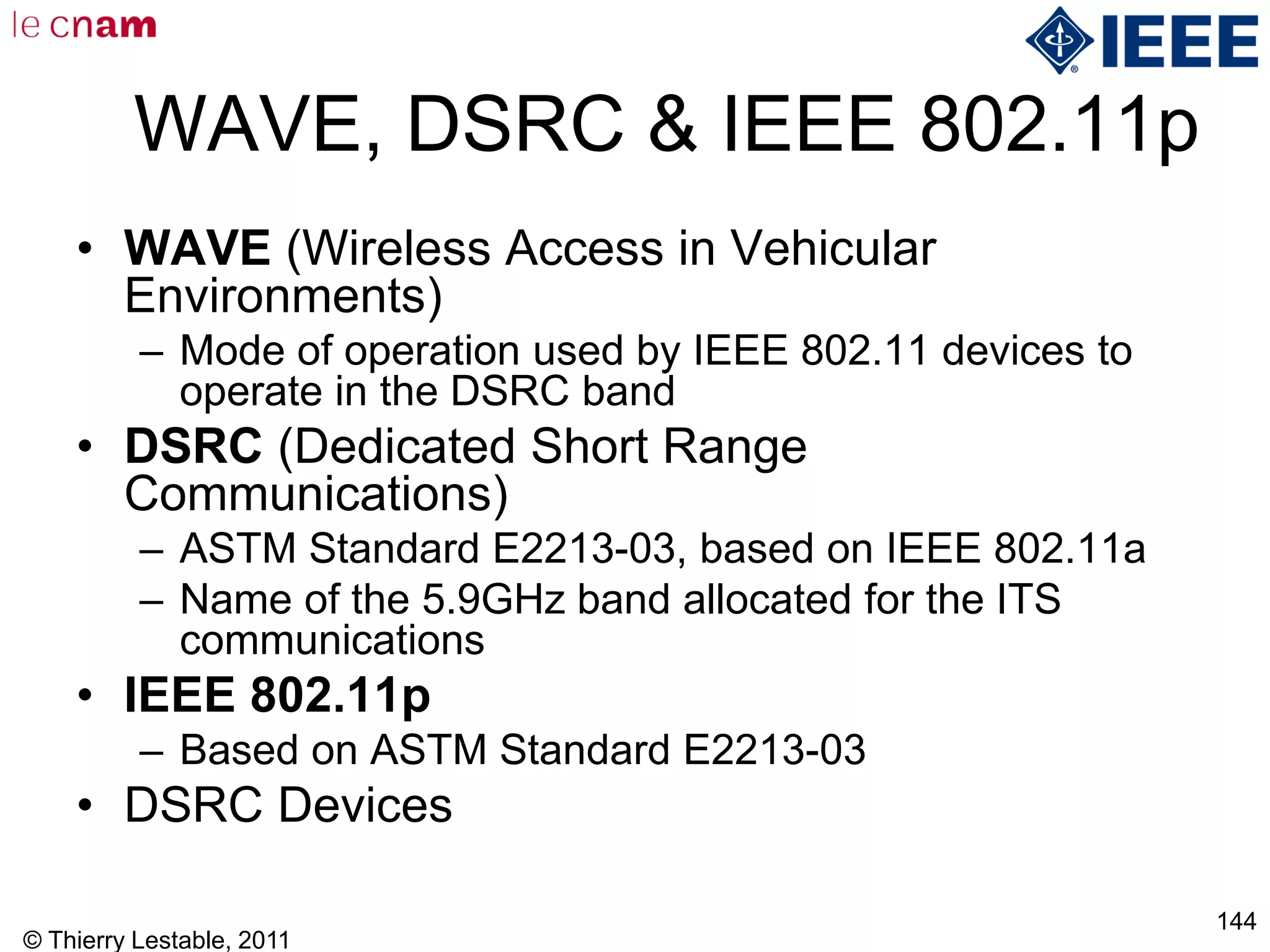 © Thierry Lestable, 2011
144
WAVE, DSRC & IEEE 802.11p
• WAVE (Wireless Access in Vehicular
Environments)
– Mode of operation used by IEEE 802.11 devices to
operate in the DSRC band
• DSRC (Dedicated Short Range
Communications)
– ASTM Standard E2213-03, based on IEEE 802.11a
– Name of the 5.9GHz band allocated for the ITS
communications
• IEEE 802.11p
– Based on ASTM Standard E2213-03
• DSRC Devices
 