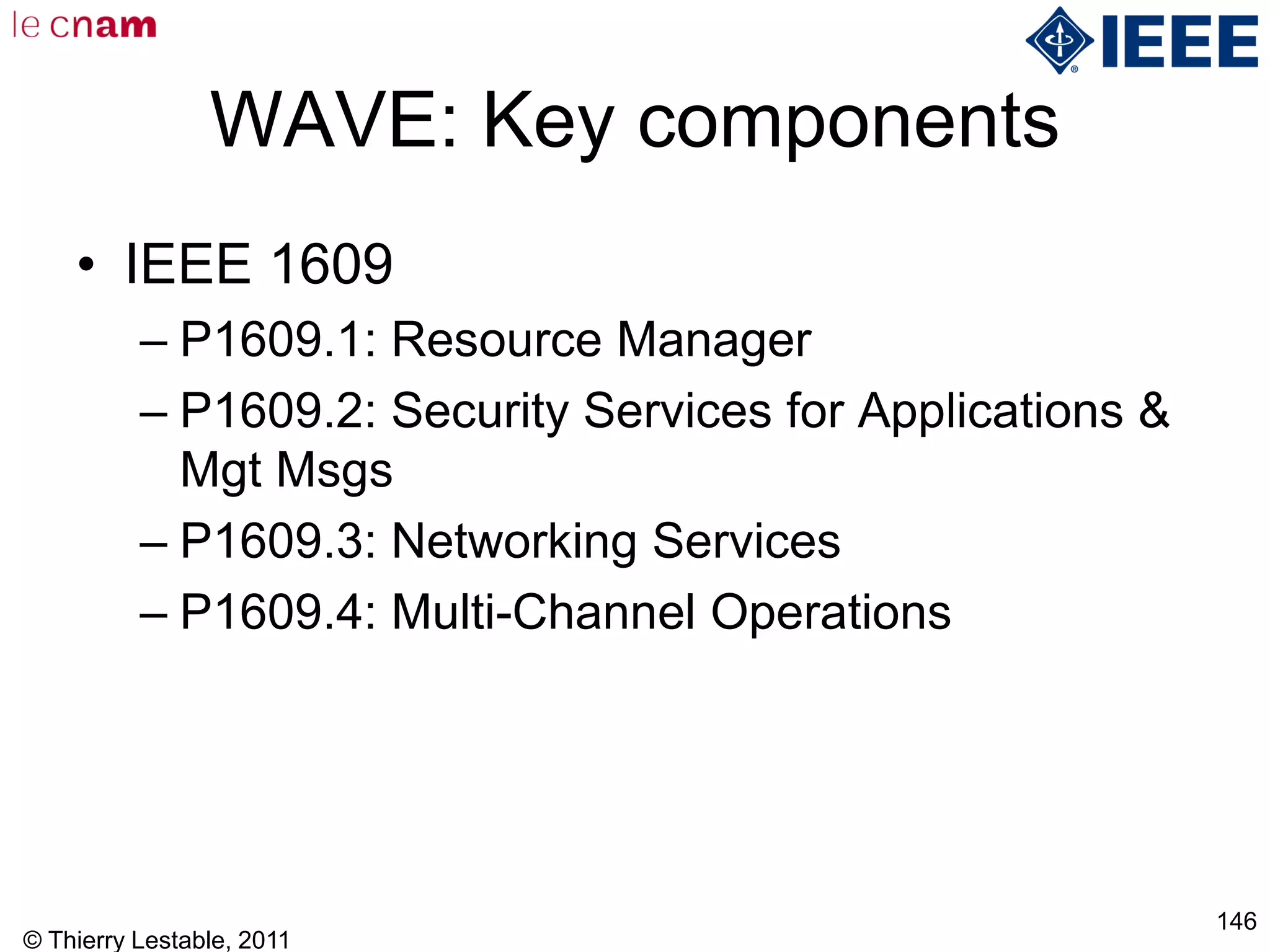 © Thierry Lestable, 2011
146
WAVE: Key components
• IEEE 1609
– P1609.1: Resource Manager
– P1609.2: Security Services for Applications &
Mgt Msgs
– P1609.3: Networking Services
– P1609.4: Multi-Channel Operations
 