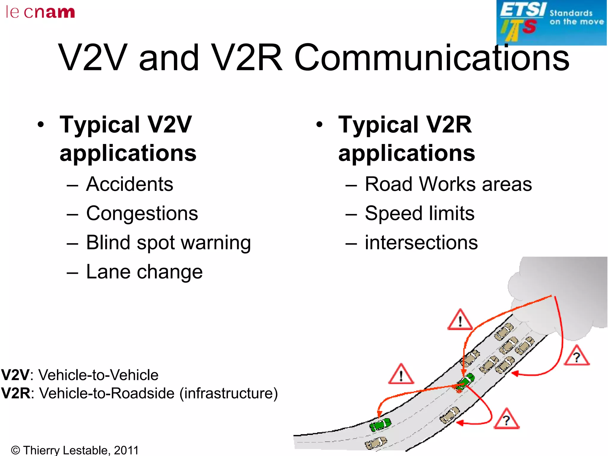 © Thierry Lestable, 2011
152
V2V and V2R Communications
• Typical V2V
applications
– Accidents
– Congestions
– Blind spot warning
– Lane change
• Typical V2R
applications
– Road Works areas
– Speed limits
– intersections
V2V: Vehicle-to-Vehicle
V2R: Vehicle-to-Roadside (infrastructure)
 