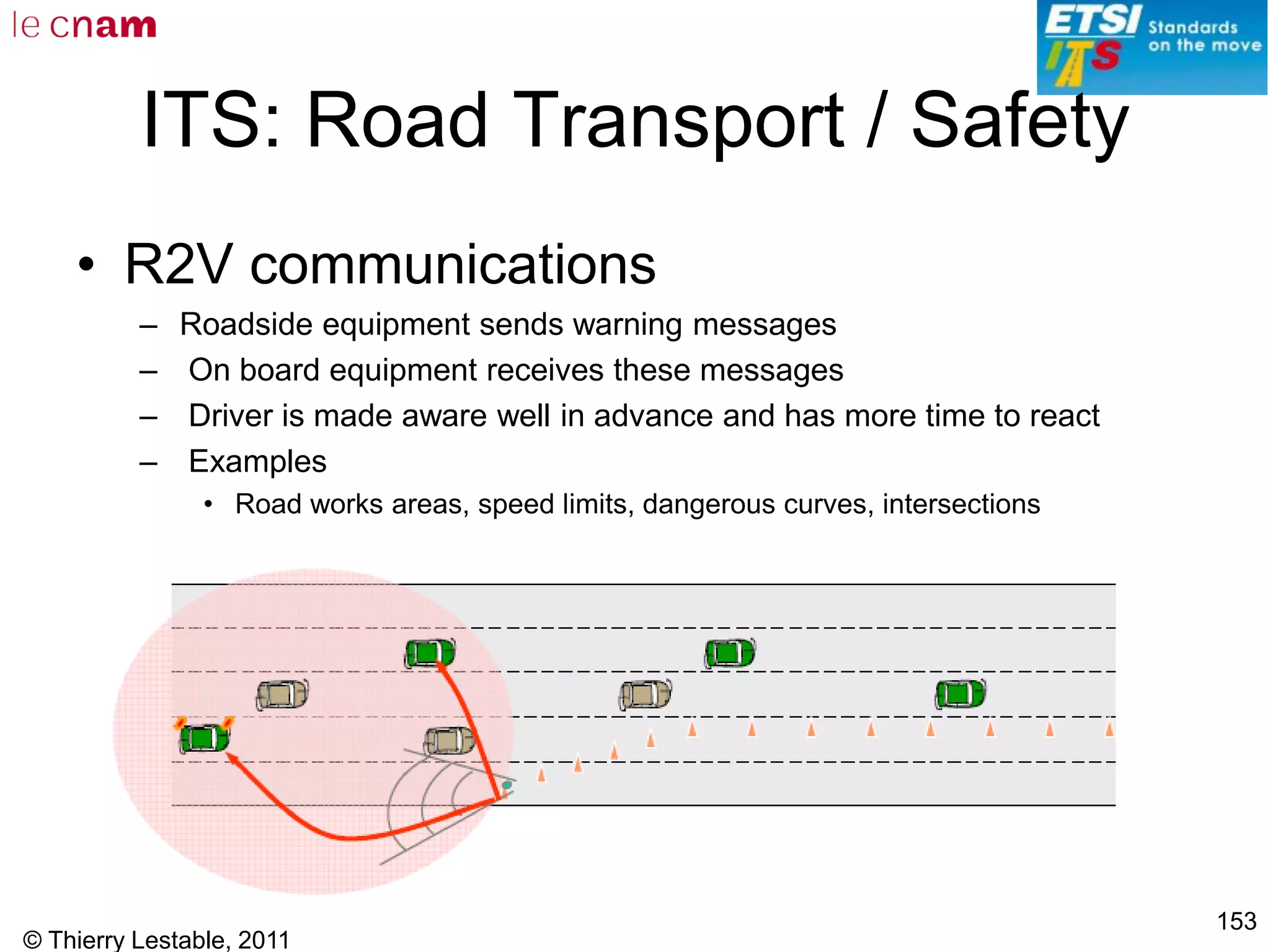 © Thierry Lestable, 2011
153
ITS: Road Transport / Safety
• R2V communications
– Roadside equipment sends warning messages
– On board equipment receives these messages
– Driver is made aware well in advance and has more time to react
– Examples
• Road works areas, speed limits, dangerous curves, intersections
 