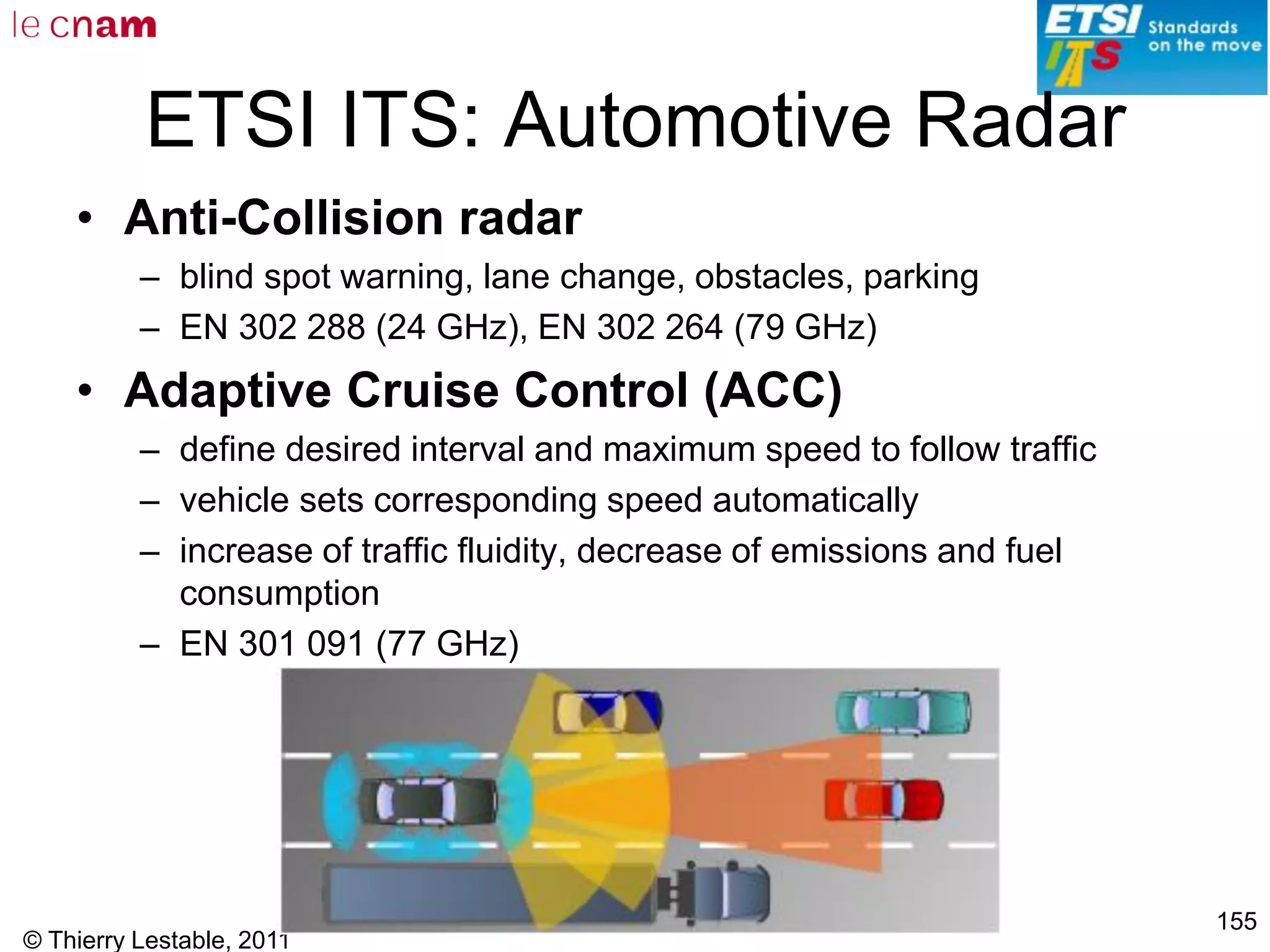© Thierry Lestable, 2011
155
ETSI ITS: Automotive Radar
• Anti-Collision radar
– blind spot warning, lane change, obstacles, parking
– EN 302 288 (24 GHz), EN 302 264 (79 GHz)
• Adaptive Cruise Control (ACC)
– define desired interval and maximum speed to follow traffic
– vehicle sets corresponding speed automatically
– increase of traffic fluidity, decrease of emissions and fuel
consumption
– EN 301 091 (77 GHz)
 