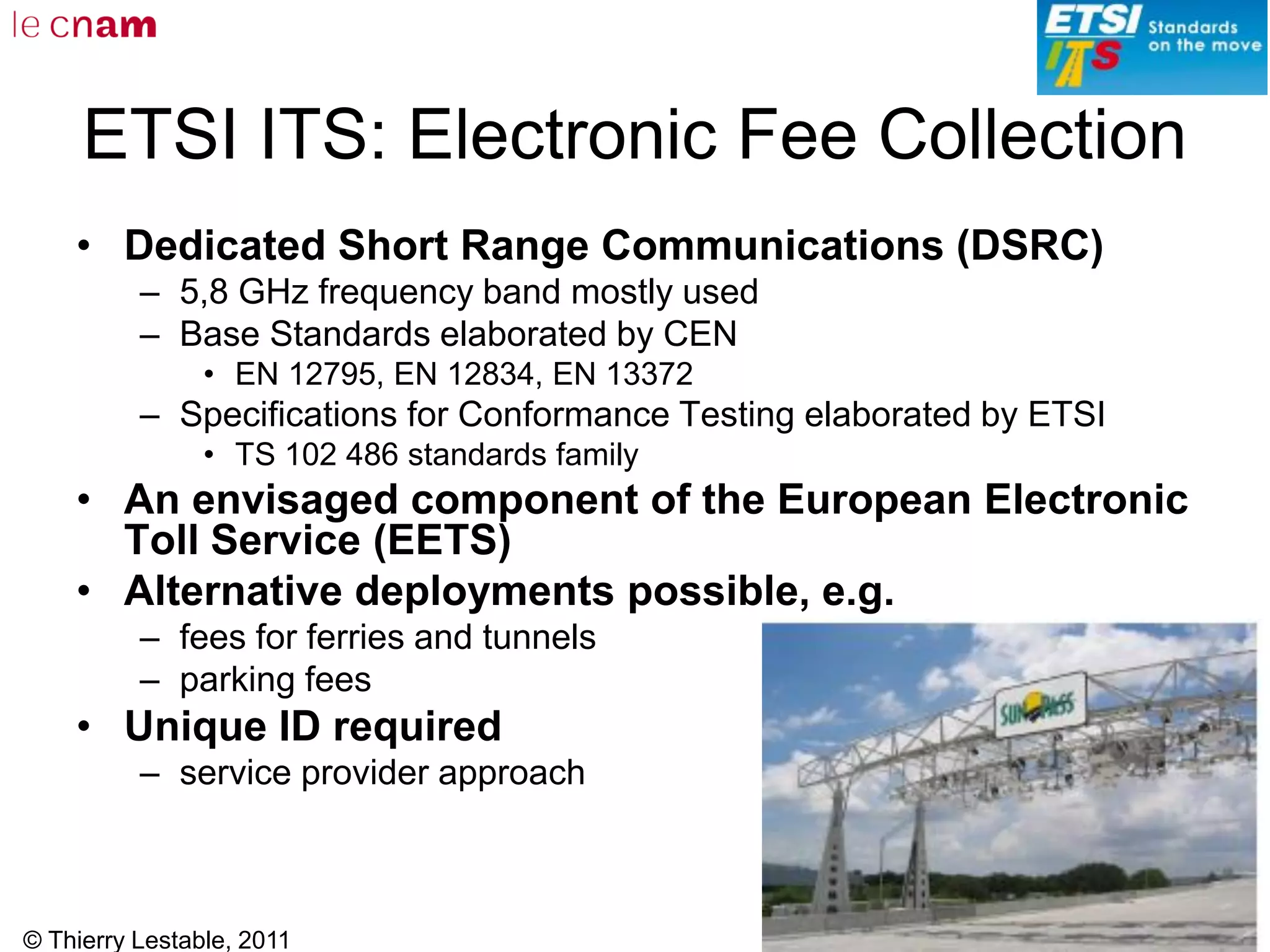 © Thierry Lestable, 2011
156
ETSI ITS: Electronic Fee Collection
• Dedicated Short Range Communications (DSRC)
– 5,8 GHz frequency band mostly used
– Base Standards elaborated by CEN
• EN 12795, EN 12834, EN 13372
– Specifications for Conformance Testing elaborated by ETSI
• TS 102 486 standards family
• An envisaged component of the European Electronic
Toll Service (EETS)
• Alternative deployments possible, e.g.
– fees for ferries and tunnels
– parking fees
• Unique ID required
– service provider approach
 