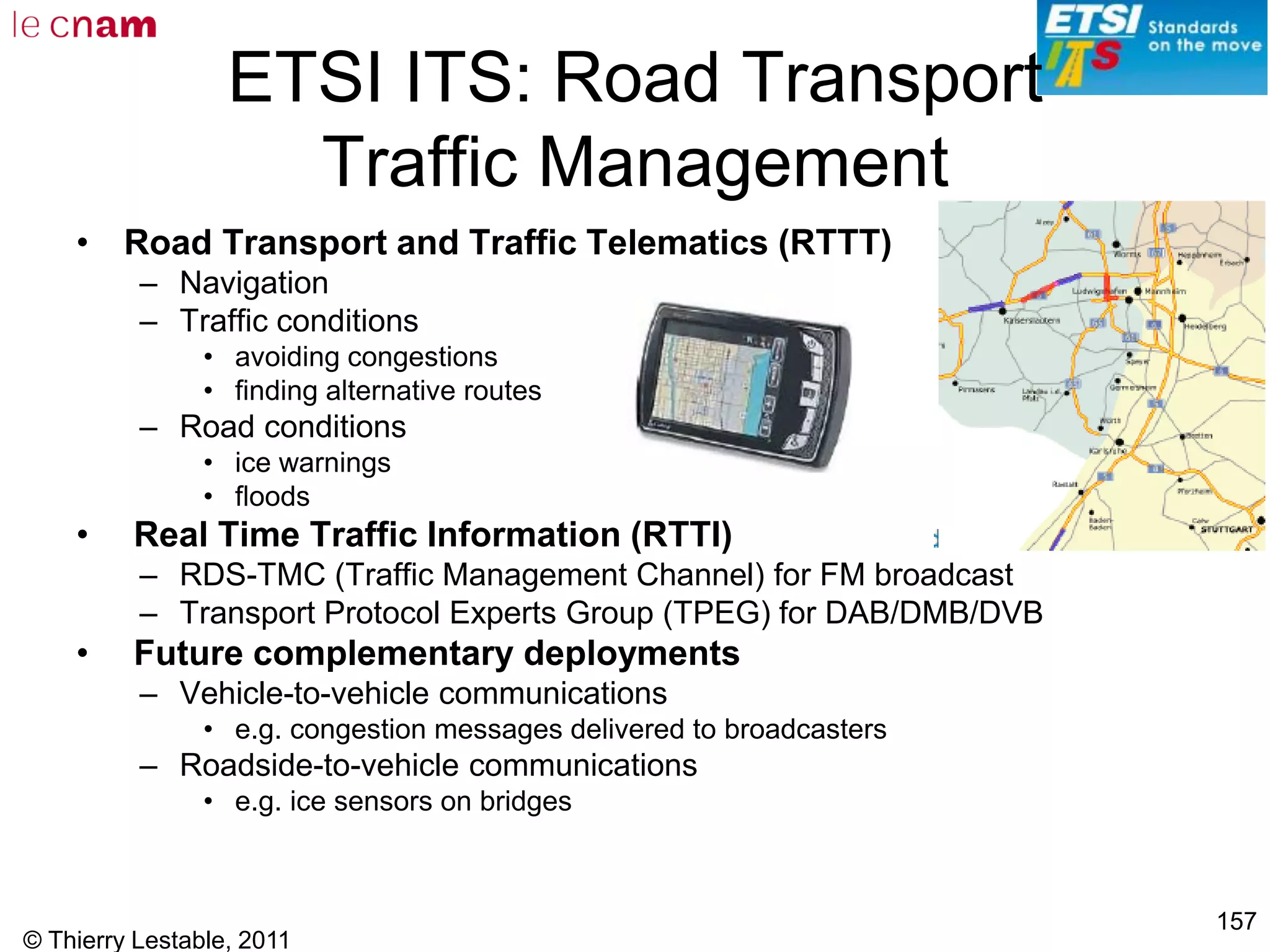 © Thierry Lestable, 2011
157
ETSI ITS: Road Transport
Traffic Management
• Road Transport and Traffic Telematics (RTTT)
– Navigation
– Traffic conditions
• avoiding congestions
• finding alternative routes
– Road conditions
• ice warnings
• floods
• Real Time Traffic Information (RTTI)
– RDS-TMC (Traffic Management Channel) for FM broadcast
– Transport Protocol Experts Group (TPEG) for DAB/DMB/DVB
• Future complementary deployments
– Vehicle-to-vehicle communications
• e.g. congestion messages delivered to broadcasters
– Roadside-to-vehicle communications
• e.g. ice sensors on bridges
 