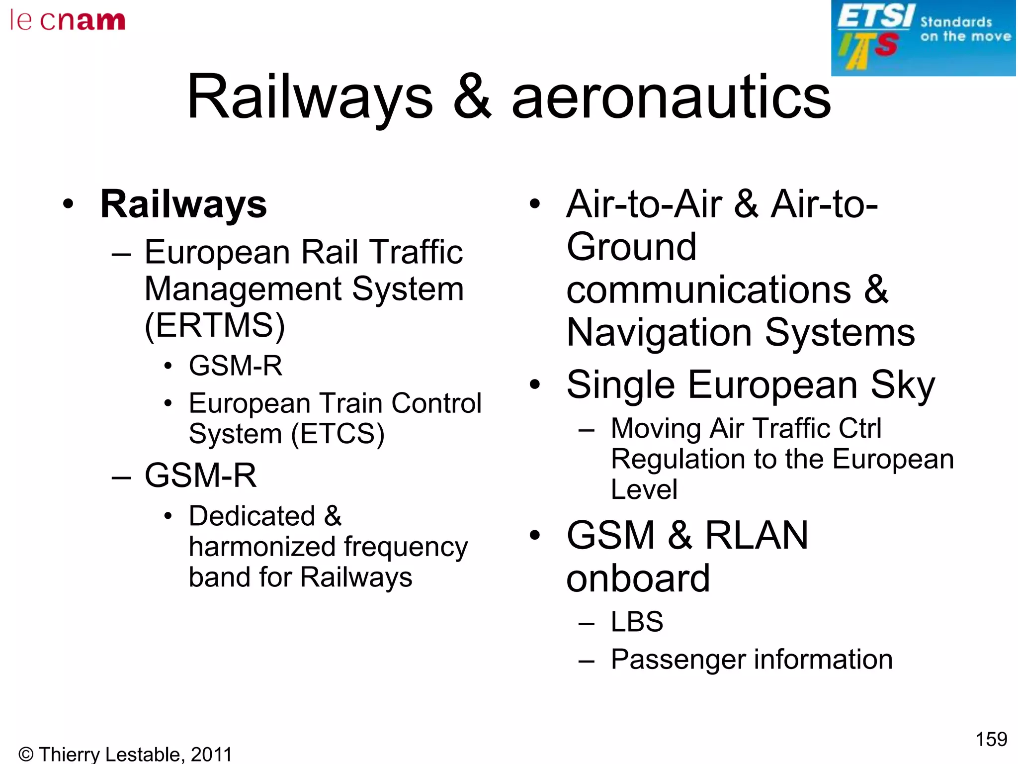 © Thierry Lestable, 2011
159
Railways & aeronautics
• Railways
– European Rail Traffic
Management System
(ERTMS)
• GSM-R
• European Train Control
System (ETCS)
– GSM-R
• Dedicated &
harmonized frequency
band for Railways
• Air-to-Air & Air-to-
Ground
communications &
Navigation Systems
• Single European Sky
– Moving Air Traffic Ctrl
Regulation to the European
Level
• GSM & RLAN
onboard
– LBS
– Passenger information
 
