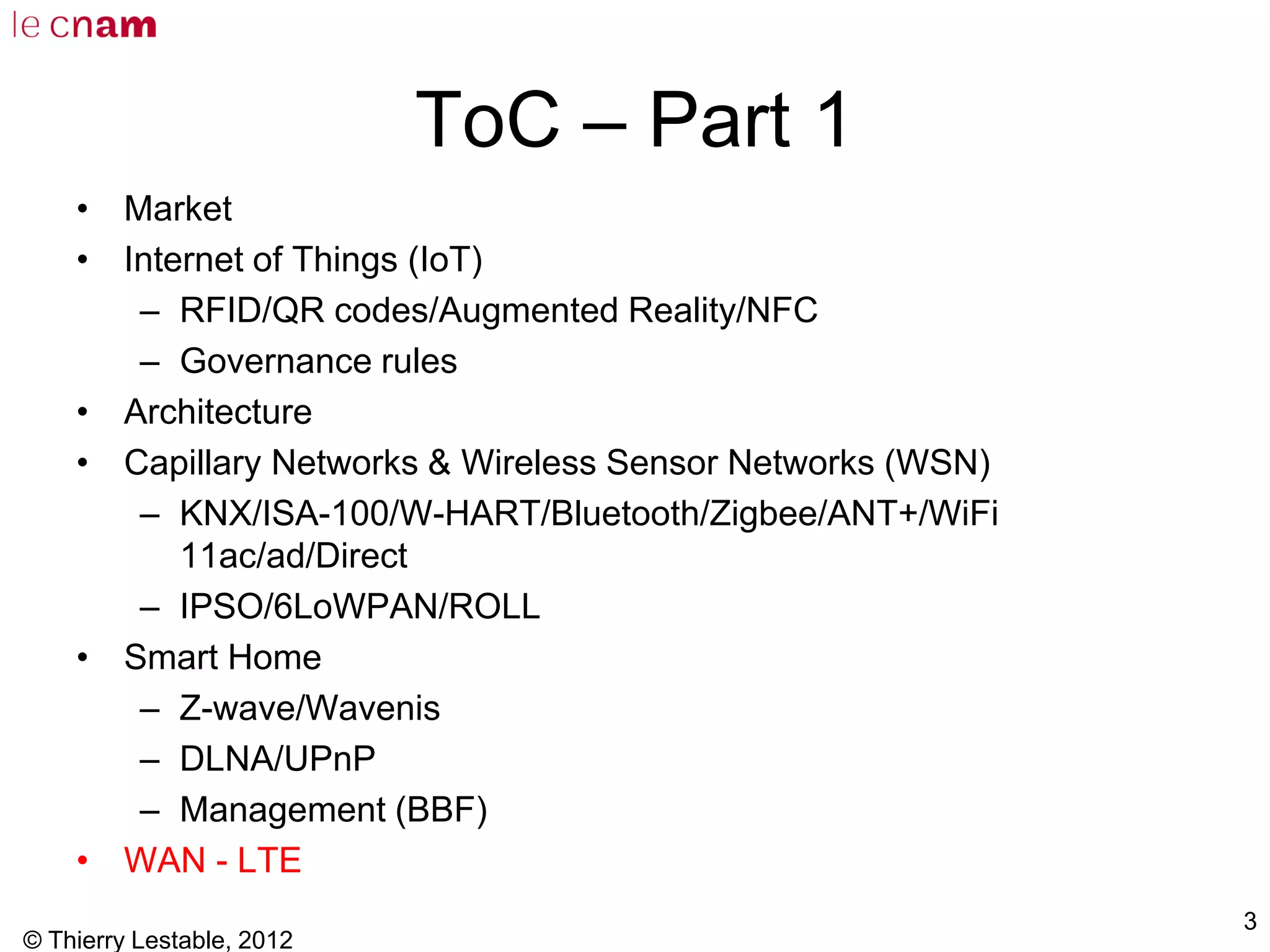 ToC – Part 1
• Market
• Internet of Things (IoT)
– RFID/QR codes/Augmented Reality/NFC
– Governance rules
• Architecture
• Capillary Networks & Wireless Sensor Networks (WSN)
– KNX/ISA-100/W-HART/Bluetooth/Zigbee/ANT+/WiFi
11ac/ad/Direct
– IPSO/6LoWPAN/ROLL
• Smart Home
– Z-wave/Wavenis
– DLNA/UPnP
– Management (BBF)
• WAN - LTE
© Thierry Lestable, 2012
3
 