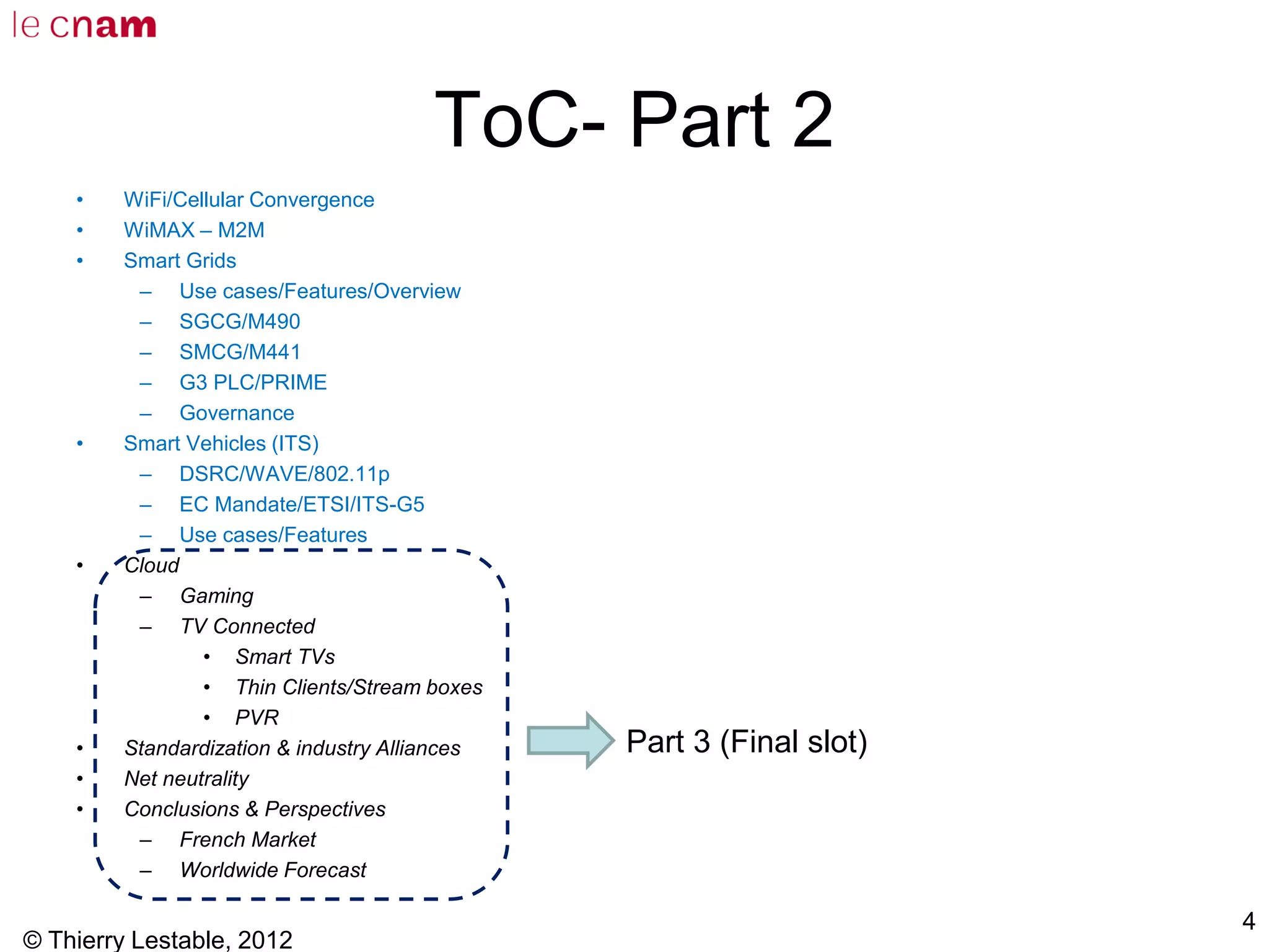 ToC- Part 2
• WiFi/Cellular Convergence
• WiMAX – M2M
• Smart Grids
– Use cases/Features/Overview
– SGCG/M490
– SMCG/M441
– G3 PLC/PRIME
– Governance
• Smart Vehicles (ITS)
– DSRC/WAVE/802.11p
– EC Mandate/ETSI/ITS-G5
– Use cases/Features
• Cloud
– Gaming
– TV Connected
• Smart TVs
• Thin Clients/Stream boxes
• PVR
• Standardization & industry Alliances
• Net neutrality
• Conclusions & Perspectives
– French Market
– Worldwide Forecast
© Thierry Lestable, 2012
4
Part 3 (Final slot)
 