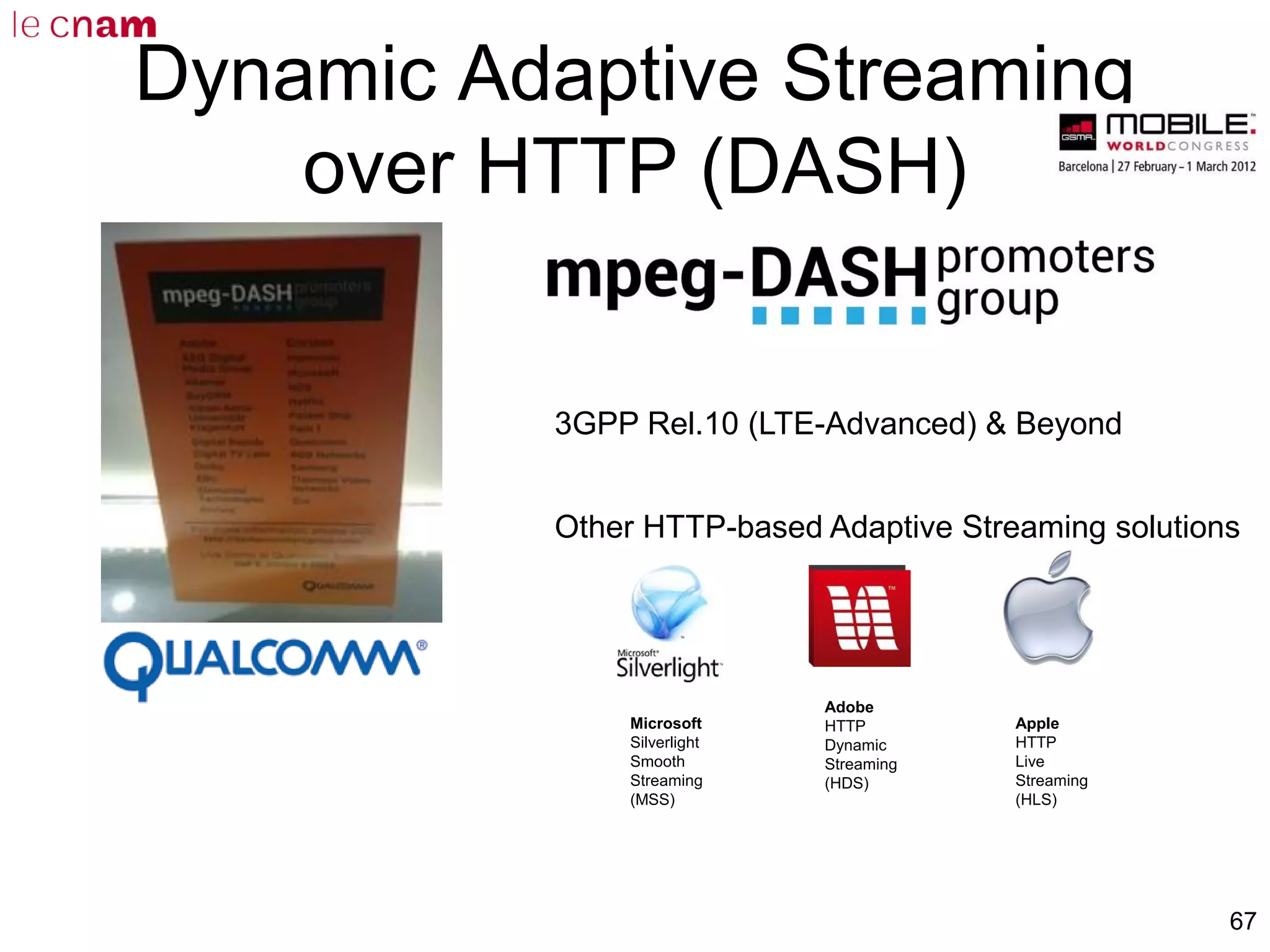 67
Dynamic Adaptive Streaming
over HTTP (DASH)
3GPP Rel.10 (LTE-Advanced) & Beyond
Other HTTP-based Adaptive Streaming solutions
Microsoft
Silverlight
Smooth
Streaming
(MSS)
Adobe
HTTP
Dynamic
Streaming
(HDS)
Apple
HTTP
Live
Streaming
(HLS)
 